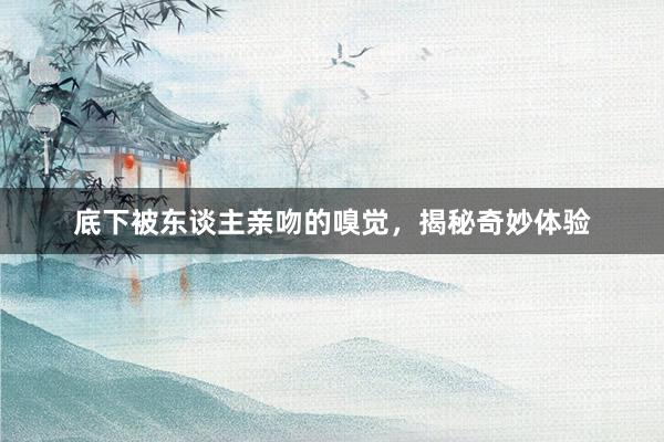 底下被东谈主亲吻的嗅觉，揭秘奇妙体验